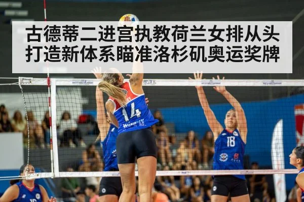 古德蒂二进宫执教荷兰女排从头打造新体系瞄准洛杉矶奥运奖牌